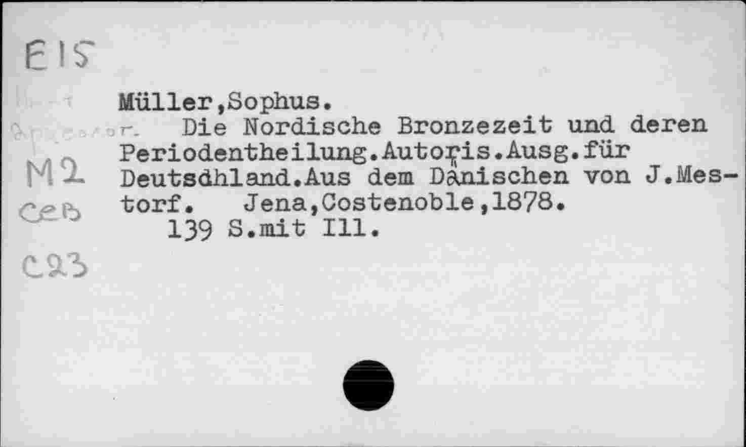 ﻿МЭ-
сеь
Müller,Sophus.
Die Nordische Bronzezeit und deren Periodentheіlung.Auto^is.Ausg.für Deutsdhland.Aus dem Dänischen von J.Mes torf.	Jena,Costenoble,1878•
139 S.mit Ill.
С.9Л